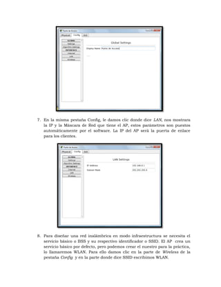 7. En la misma pestaña Config, le damos clic donde dice LAN, nos mostrara
   la IP y la Máscara de Red que tiene el AP, estos parámetros son puestos
   automáticamente por el software. La IP del AP será la puerta de enlace
   para los clientes.




8. Para diseñar una red inalámbrica en modo infraestructura se necesita el
   servicio básico o BSS y su respectivo identificador o SSID. El AP crea un
   servicio básico por defecto, pero podemos crear el nuestro para la práctica,
   lo llamaremos WLAN. Para ello damos clic en la parte de Wireless de la
   pestaña Config y en la parte donde dice SSID escribimos WLAN.
 