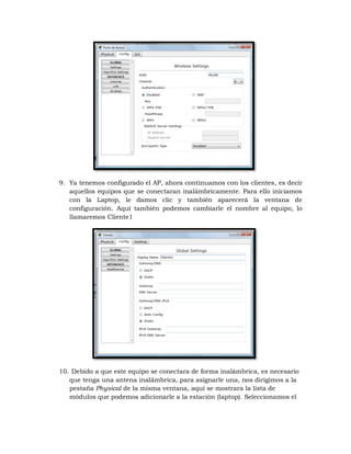 9. Ya tenemos configurado el AP, ahora continuamos con los clientes, es decir
   aquellos equipos que se conectaran inalámbricamente. Para ello iniciamos
   con la Laptop, le damos clic y también aparecerá la ventana de
   configuración. Aquí también podemos cambiarle el nombre al equipo, lo
   llamaremos Cliente1




10. Debido a que este equipo se conectara de forma inalámbrica, es necesario
   que tenga una antena inalámbrica, para asignarle una, nos dirigimos a la
   pestaña Physical de la misma ventana, aquí se mostrara la lista de
   módulos que podemos adicionarle a la estación (laptop). Seleccionamos el
 