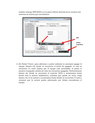 modulo Linksys-WPC300N y en la parte inferior derecha de la ventana nos
   mostrara la antena que necesitamos




                                     Botón de
                                     apagado

                                                                      RJ45


                                                                      Antena
                                                                      inalámbrica




11. En Packet Tracer, para adicionar y quitar módulos es necesario apagar el
    equipo. Damos clic donde se encuentra el botón de apagado, el cual se
    encuentra en verde (indica que el equipo esta encendido), al quitar el
    puntero enseguida cambia de color (se encuentra apagado). Posteriormente
    damos clic donde se encuentra el conector RJ45 y arrastramos hasta
    donde está la antena inalámbrica, notamos que queda un vacio, luego
    damos clic en la antena y arrastramos hasta donde se encuentra el vacio y
    notamos que la antena queda adicionada; por último encendemos el
    equipo.
 