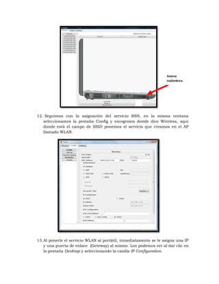 Antena
                                                                   inalámbrica




12. Seguimos con la asignación del servicio BSS, en la misma ventana
   seleccionamos la pestaña Config y escogemos donde dice Wireless, aquí
   donde está el campo de SSID ponemos el servicio que creamos en el AP
   llamado WLAN.




13. Al ponerle el servicio WLAN al portátil, inmediatamente se le asigna una IP
    y una puerta de enlace (Geteway) al mismo. Los podemos ver al dar clic en
    la pestaña Desktop y seleccionando la casilla IP Configuration.
 