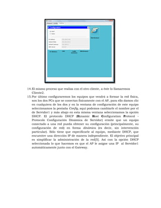 14. El mismo proceso que realiza con el otro cliente, a éste lo llamaremos
    Cliente2.
15. Por último configuraremos los equipos que vendrá a formar la red física,
    son los dos PCs que se conectan físicamente con el AP, para ello damos clic
    en cualquiera de los dos y en la ventana de configuración de este equipo
    seleccionamos la pestaña Config, aquí podemos cambiarle el nombre por el
    de Servidor1 y más abajo en esta misma ventana seleccionamos la opción
    DHCP. El protocolo DHCP (Dynamic Host Configuration Protocol -
    Protocolo Configuración Dinámica de Servidor) ermite que un equipo
    conectado a una red pueda obtener su configuración (principalmente, su
    configuración de red) en forma dinámica (es decir, sin intervención
    particular). Sólo tiene que especificarle al equipo, mediante DHCP, que
    encuentre una dirección IP de manera independiente. El objetivo principal
    es simplificar la administración de la red[5]. Así con la opción DHCP
    seleccionada lo que hacemos es que el AP le asigne una IP al Servidor1
    automáticamente junto con el Gateway.
 