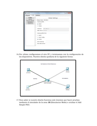 16. Por ultimo configuramos el otro PC y terminamos con la configuración de
    los dispositivos. Nuestro diseño quedaría de la siguiente forma:




17. Para saber si nuestro diseño funciona solo tenemos que hacer pruebas
    mediante el simulador de la zona 10 (Simulacion Mode) o utulizar el Add
    Simple PDU.
 