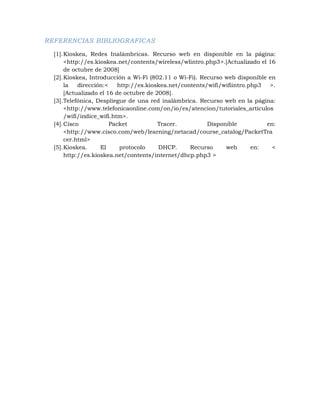 REFERENCIAS BIBLIOGRAFICAS

  [1]. Kioskea, Redes Inalámbricas. Recurso web en disponible en la página:
       <http://es.kioskea.net/contents/wireless/wlintro.php3>.[Actualizado el 16
       de octubre de 2008]
  [2]. Kioskea, Introducción a Wi-Fi (802.11 o Wi-Fi). Recurso web disponible en
       la   dirección:<    http://es.kioskea.net/contents/wifi/wifiintro.php3  >.
       [Actualizado el 16 de octubre de 2008].
  [3]. Telefónica, Despliegue de una red inalámbrica. Recurso web en la página:
       <http://www.telefonicaonline.com/on/io/es/atencion/tutoriales_articulos
       /wifi/indice_wifi.htm>.
  [4]. Cisco            Packet           Tracer.          Disponible          en:
       <http://www.cisco.com/web/learning/netacad/course_catalog/PacketTra
       cer.html>
  [5]. Kioskea.     El      protocolo    DHCP.      Recurso     web       en:   <
       http://es.kioskea.net/contents/internet/dhcp.php3 >
 