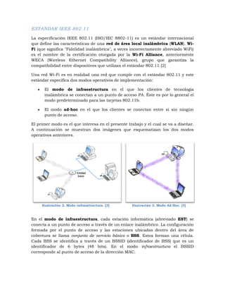 ESTANDAR IEEE 802.11

La especificación IEEE 802.11 (ISO/IEC 8802-11) es un estándar internacional
que define las características de una red de área local inalámbrica (WLAN). Wi-
Fi (que significa "Fidelidad inalámbrica", a veces incorrectamente abreviado WiFi)
es el nombre de la certificación otorgada por la Wi-Fi Alliance, anteriormente
WECA (Wireless Ethernet Compatibility Alliance), grupo que garantiza la
compatibilidad entre dispositivos que utilizan el estándar 802.11.[2]

Una red Wi-Fi es en realidad una red que cumple con el estándar 802.11 y este
estándar especifica dos modos operativos de implementación:

       El modo de infraestructura en el que los clientes de tecnología
        inalámbrica se conectan a un punto de acceso PA. Éste es por lo general el
        modo predeterminado para las tarjetas 802.11b.

       El modo ad-hoc en el que los clientes se conectan entre sí sin ningún
        punto de acceso.

El primer modo es el que interesa en el presente trabajo y el cual se va a diseñar.
A continuación se muestran dos imágenes que esquematizan los dos modos
operativos anteriores.




       Ilustración 2. Modo infraestructura. [3]    Ilustración 3. Modo Ad Hoc. [3]



En el modo de infraestructura, cada estación informática (abreviado EST) se
conecta a un punto de acceso a través de un enlace inalámbrico. La configuración
formada por el punto de acceso y las estaciones ubicadas dentro del área de
cobertura se llama conjunto de servicio básico o BSS. Estos forman una célula.
Cada BSS se identifica a través de un BSSID (identificador de BSS) que es un
identificador de 6 bytes (48 bits). En el modo infraestructura el BSSID
corresponde al punto de acceso de la dirección MAC.
 