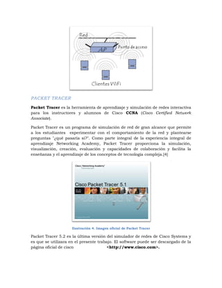 PACKET TRACER

Packet Tracer es la herramienta de aprendizaje y simulación de redes interactiva
para los instructores y alumnos de Cisco CCNA (Cisco Certified Network
Associate).

Packet Tracer es un programa de simulación de red de gran alcance que permite
a los estudiantes experimentar con el comportamiento de la red y plantearse
preguntas "¿qué pasaría si?". Como parte integral de la experiencia integral de
aprendizaje Networking Academy, Packet Tracer proporciona la simulación,
visualización, creación, evaluación y capacidades de colaboración y facilita la
enseñanza y el aprendizaje de los conceptos de tecnología compleja.[4]




                     Ilustración 4. Imagen oficial de Packet Tracer

Packet Tracer 5.2 es la última versión del simulador de redes de Cisco Systems y
es que se utilizara en el presente trabajo. El software puede ser descargado de la
página oficial de cisco                 <http://www.cisco.com>.
 