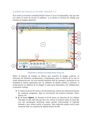 ENORNO DE TRABAJO PACKET TRACER 5.2

Si se tiene ya tenemos instalado Packet Tracer 5.2 en el computador, hay que dar
clic sobre el icono de acceso al software y se abrirá el entorno de trabajo que
muestra la imagen siguiente:



1


                                                                                2

                                                                                3
                                                                                4

                                      11                                        5




                                                                                6
                              8
                                                                               10




7                                                                          9


                  Ilustración 5. Entorno de trabajo Packet Tracer 5.2

Sobre el espacio de trabajo en blanco que muestra la imagen anterior, se
ubicaran los distintos componentes y dispositivos para el diseño de la red en
modo infraestructura. Es una interfaz bastante fácil de manejar y presenta en su
totalidad la misma apariencia que un software de diseño común y corriente. A
continuación se explican de la imagen 5 cada zona etiquetada y de utilidad para
el presente trabajo.

     1: Indica la barra de menú y de herramientas, tienen las mismas funciones
      de cualquier programa. Aquí se encuentran los botones Guardar, Abrir,
      Nuevo, etc.
     2: El botón Select, su función es la de hacer la selección de los objetos
      ubicados en 11, solo hay que dar clic, ubicar el puntero sobre la zona 11,
      con clic presionado arrástralo hasta quedar seleccionado el objeto(s)
      deseado y por ultimo quitar el puntero. Esta selección podría servir para
      arrastrar todo un conjunto de objetos dentro de 11.
 