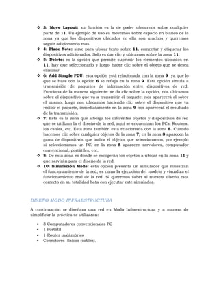  3: Move Layout: su función es la de poder ubicarnos sobre cualquier
    parte de 11. Un ejemplo de uso es movernos sobre espacio en blanco de la
    zona ya que los dispositivos ubicados en ella son muchos y queremos
    seguir adicionando mas.
   4: Place Note: sirve para ubicar texto sobre 11, comentar y etiquetar los
    dispositivos adicionados. Solo es dar clic y ubicarnos sobre la zona 11.
   5: Delete: es la opción que permite suprimir los elementos ubicados en
    11, hay que seleccionarlo y luego hacer clic sobre el objeto que se desea
    eliminar.
   6: Add Simple PDU: esta opción está relacionada con la zona 9 ya que lo
    que se hace con la opción 6 se refleja en la zona 9. Esta opción simula a
    transmisión de paquetes de información entre dispositivos de red.
    Funciona de la manera siguiente: se da clic sobre la opción, nos ubicamos
    sobre el dispositivo que va a transmitir el paquete, nos aparecerá el sobre
    el mismo, luego nos ubicamos haciendo clic sobre el dispositivo que va
    recibir el paquete, inmediatamente en la zona 9 nos aparecerá el resultado
    de la transmisión.
   7: Esta es la zona que alberga los diferentes objetos y dispositivos de red
    que se utilizan la el diseño de la red, aquí se encuentran los PCs, Routers,
    los cables, etc. Esta zona también está relacionada con la zona 8. Cuando
    hacemos clic sobre cualquier objetos de la zona 7, en la zona 8 aparecen la
    gama de dispositivos que indica el objetos que seleccionamos, por ejemplo
    si seleccionamos un PC, en la zona 8 aparecen servidores, computador
    convencional, portátiles, etc.
   8: De esta zona es donde se escogerán los objetos a ubicar en la zona 11 y
    que servirán para el diseño de la red.
   10: Simulación Mode: esta opción presenta un simulador que muestran
    el funcionamiento de la red, es como la ejecución del modelo y visualiza el
    funcionamiento real de la red. Si queremos saber si nuestra diseño esta
    correcto en su totalidad bata con ejecutar este simulador.



DISEÑO MODO INFRAESTRUCTURA

A continuación se diseñara una red en Modo Infraestructura y a manera de
simplificar la práctica se utilizaran:

     3 Computadores convencionales PC
     1 Portátil
     1 Router inalámbrico
     Conectores físicos (cables).
 