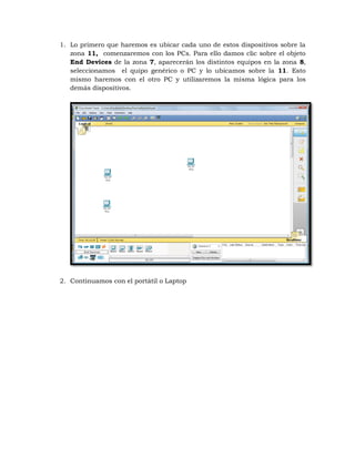 1. Lo primero que haremos es ubicar cada uno de estos dispositivos sobre la
   zona 11, comenzaremos con los PCs. Para ello damos clic sobre el objeto
   End Devices de la zona 7, aparecerán los distintos equipos en la zona 8,
   seleccionamos el quipo genérico o PC y lo ubicamos sobre la 11. Esto
   mismo haremos con el otro PC y utilizaremos la misma lógica para los
   demás dispositivos.




2. Continuamos con el portátil o Laptop
 