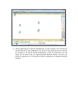 3. Ahora adicionamos el Router Inalámbrico, el cual vendrá a ser el Punto de
   Acceso (PA) de la red inalámbrica. El AP es el que permite que los clientes
   se conecten a la red de forma inalámbrica y éste se conectara a la red
   física. En la zona 7 hay un objeto llamado Wireless Device, al hacer clic
   sobre él, aparecerá en la zona 8 el Router Inalámbrico o llamado también
   Linksys.
 