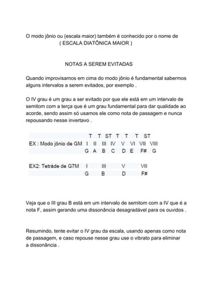 O modo jônio ou (escala maior) também é conhecido por o nome de
( ESCALA DIATÔNICA MAIOR )
NOTAS A SEREM EVITADAS
Quando improvisamos em cima do modo jônio é fundamental sabermos
alguns intervalos a serem evitados, por exemplo .
O IV grau é um grau a ser evitado por que ele está em um intervalo de
semitom com a terça que é um grau fundamental para dar qualidade ao
acorde, sendo assim só usamos ele como nota de passagem e nunca
repousando nesse invertavo .
Veja que o III grau B está em um intervalo de semitom com a IV que é a
nota F, assim gerando uma dissonância desagradável para os ouvidos .
Resumindo, tente evitar o IV grau da escala, usando apenas como nota
de passagem, e caso repouse nesse grau use o vibrato para eliminar
a dissonância .
 