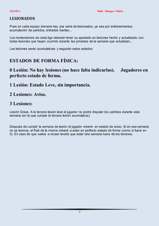 TJLFIFA                                                       Modo Manager Online




Pues en cada equipo siempre hay una serie de lesionados, ya sea por entrenamientos,
acumulación de partidos, entradas fuertes...

Los moderadores de cada liga deberán tener su apartado en lesiones hecho y actualizado con
todas lesiones que hayan ocurrido durante las jornadas de la semana que actualizan...

Las lesiones serán acumulativas y seguirán estos estados:


ESTADOS DE FORMA FÍSICA:
0 Lesión: No hay lesiones (no hace falta indicarlas).                          Jugadores en
perfecto estado de forma.
1 Lesión: Estado Leve, sin importancia.
2 Lesiones: Aviso.
3 Lesiones:
Lesión Grave. A la tercera lesión leve el jugador no podrá disputar los partidos durante esta
semana (en la que cumple la tercera lesión acumulativa).


Después de cumplir la semana de lesión el jugador volverá en estado de aviso. Si en esa semana
no se lesiona, al final de la misma volverá a estar en perfecto estado de forma (como si fuera en
0). En caso de que vuelva a recaer tendrá que estar otra semana fuera de los terrenos.




                                                 9
 