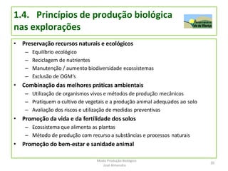 1.4. Princípios de produção biológica
nas explorações
• Preservação recursos naturais e ecológicos
– Equilíbrio ecológico
– Reciclagem de nutrientes
– Manutenção / aumento biodiversidade ecossistemas
– Exclusão de OGM‘s
• Combinação das melhores práticas ambientais
– Utilização de organismos vivos e métodos de produção mecânicos
– Pratiquem o cultivo de vegetais e a produção animal adequados ao solo
– Avaliação dos riscos e utilização de medidas preventivas
• Promoção da vida e da fertilidade dos solos
– Ecossistema que alimenta as plantas
– Método de produção com recurso a substâncias e processos naturais
• Promoção do bem-estar e sanidade animal
20
Modo Produção Biológico
José Almendra
 