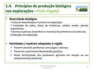 1.4. Princípios de produção biológica
nas explorações - Prod.Vegetal
• Diversidade biológica
Culturas diversificadas e animais na exploração
 Instalação de sebes, faixas de herbáceas, adubos verdes, plantas
espontâneas
Animais auxiliares (mamíferos e insectos) de preferência oriundos das
imediações da exploração
• Variedades / espécies adaptadas à região
 Prevenir possíveis problemas com pragas e doenças
 Preservar o património (diversidade) genético
 Maior familiaridade dos produtores agrícolas em relação ao seu
comportamento produtivo
21
Modo Produção Biológico
José Almendra
 