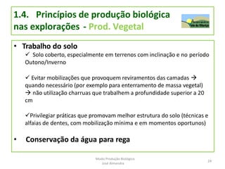 1.4. Princípios de produção biológica
nas explorações - Prod. Vegetal
• Trabalho do solo
 Solo coberto, especialmente em terrenos com inclinação e no período
Outono/Inverno
 Evitar mobilizações que provoquem reviramentos das camadas 
quando necessário (por exemplo para enterramento de massa vegetal)
 não utilização charruas que trabalhem a profundidade superior a 20
cm
Privilegiar práticas que promovam melhor estrutura do solo (técnicas e
alfaias de dentes, com mobilização mínima e em momentos oportunos)
• Conservação da água para rega
24
Modo Produção Biológico
José Almendra
 