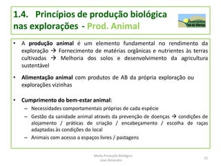 1.4. Princípios de produção biológica
nas explorações - Prod. Animal
• A produção animal é um elemento fundamental no rendimento da
exploração  Fornecimento de matérias orgânicas e nutrientes às terras
cultivadas  Melhoria dos solos e desenvolvimento da agricultura
sustentável
• Alimentação animal com produtos de AB da própria exploração ou
explorações vizinhas
• Cumprimento do bem-estar animal:
– Necessidades comportamentais próprias de cada espécie
– Gestão da sanidade animal através da prevenção de doenças  condições de
alojamento / práticas de criação / encabeçamento / escolha de raças
adaptadas às condições do local
– Animais com acesso a espaços livres / pastagens
25
Modo Produção Biológico
José Almendra
 