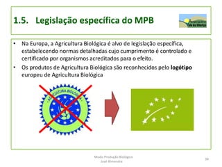 1.5. Legislação específica do MPB
• Na Europa, a Agricultura Biológica é alvo de legislação específica,
estabelecendo normas detalhadas cujo cumprimento é controlado e
certificado por organismos acreditados para o efeito.
• Os produtos de Agricultura Biológica são reconhecidos pelo logótipo
europeu de Agricultura Biológica
34
Modo Produção Biológico
José Almendra
 