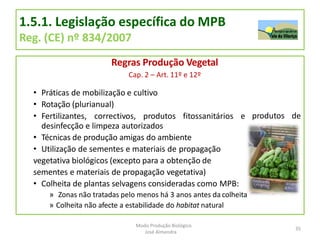 1.5.1. Legislação específica do MPB
Reg. (CE) nº 834/2007
Regras Produção Vegetal
Cap. 2 – Art. 11º e 12º
• Práticas de mobilização e cultivo
• Rotação (plurianual)
produtos de
• Fertilizantes, correctivos, produtos fitossanitários e
desinfecção e limpeza autorizados
• Técnicas de produção amigas do ambiente
• Utilização de sementes e materiais de propagação
vegetativa biológicos (excepto para a obtenção de
sementes e materiais de propagação vegetativa)
• Colheita de plantas selvagens consideradas como MPB:
» Zonas não tratadas pelo menos há 3 anos antes da colheita
» Colheita não afecte a estabilidade do habitat natural
35
Modo Produção Biológico
José Almendra
 