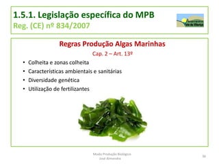 1.5.1. Legislação específica do MPB
Reg. (CE) nº 834/2007
Regras Produção Algas Marinhas
Cap. 2 – Art. 13º
• Colheita e zonas colheita
• Características ambientais e sanitárias
• Diversidade genética
• Utilização de fertilizantes
36
Modo Produção Biológico
José Almendra
 