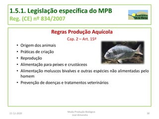 1.5.1. Legislação específica do MPB
Reg. (CE) nº 834/2007
Regras Produção Aquícola
Cap. 2 – Art. 15º
• Origem dos animais
• Práticas de criação
• Reprodução
• Alimentação para peixes e crustáceos
• Alimentação moluscos bivalves e outras espécies não alimentadas pelo
homem
• Prevenção de doenças e tratamentos veterinários
21-12-2020 38
Modo Produção Biológico
José Almendra
 