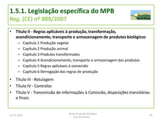 1.5.1. Legislação específica do MPB
Reg. (CE) nº 889/2007
• Título II - Regras aplicáveis à produção, transformação,
acondicionamento, transporte e armazenagem de produtos biológicos
– Capítulo 1 Produção vegetal
– Capítulo 2 Produção animal
– Capítulo 3 Produtos transformados
– Capítulo 4 Acondicionamento, transporte e armazenagem dos produtos
– Capítulo 5 Regras aplicáveis à conversão
– Capítulo 6 Derrogação das regras de produção
• Título III - Rotulagem
• Título IV - Controlos
• Título V - Transmissão de informações à Comissão, disposições transitórias
e finais
21-12-2020 39
Modo Produção Biológico
José Almendra
 