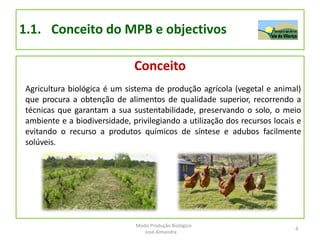 1.1. Conceito do MPB e objectivos
Conceito
Agricultura biológica é um sistema de produção agrícola (vegetal e animal)
que procura a obtenção de alimentos de qualidade superior, recorrendo a
técnicas que garantam a sua sustentabilidade, preservando o solo, o meio
ambiente e a biodiversidade, privilegiando a utilização dos recursos locais e
evitando o recurso a produtos químicos de síntese e adubos facilmente
solúveis.
4
Modo Produção Biológico
José Almendra
 