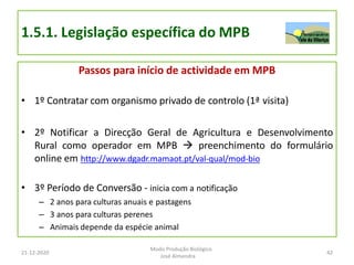 1.5.1. Legislação específica do MPB
Passos para início de actividade em MPB
• 1º Contratar com organismo privado de controlo (1ª visita)
• 2º Notificar a Direcção Geral de Agricultura e Desenvolvimento
Rural como operador em MPB  preenchimento do formulário
online em http://www.dgadr.mamaot.pt/val-qual/mod-bio
• 3º Período de Conversão - inicia com a notificação
– 2 anos para culturas anuais e pastagens
– 3 anos para culturas perenes
– Animais depende da espécie animal
21-12-2020
Modo Produção Biológico
José Almendra
42
 