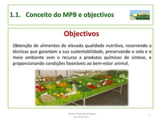 1.1. Conceito do MPB e objectivos
Objectivos
Obtenção de alimentos de elevada qualidade nutritiva, recorrendo a
técnicas que garantam a sua sustentabilidade, preservando o solo e o
meio ambiente sem o recurso a produtos químicos de síntese, e
proporcionando condições favoráveis ao bem-estar animal.
5
Modo Produção Biológico
José Almendra
 
