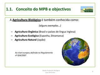 1.1. Conceito do MPB e objectivos
A Agricultura Biológica é também conhecida como:
(alguns exemplos…)
– Agricultura Orgânica (Brasil e países de língua inglesa)
– Agricultura Ecológica (Espanha, Dinamarca)
– Agricultura Natural (Japão)
Ao nível europeu definido no Regulamento
nº 834/2007
6
Modo Produção Biológico
José Almendra
 