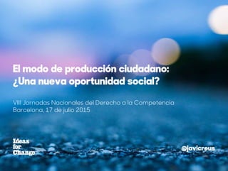 VIII Jornadas Nacionales del Derecho a la Competencia
Barcelona, 17 de julio 2015
El modo de producción ciudadano:
¿Una nueva oportunidad social?
@javicreus
 
