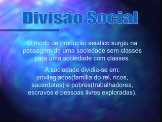 O modo de produção asiático surgiu na
passagem de uma sociedade sem classes
para uma sociedade com classes.
A sociedade dividia-se em:
privilegiados(família do rei, ricos,
sacerdotes) e pobres(trabalhadores,
escravos e pessoas livres exploradas).
 