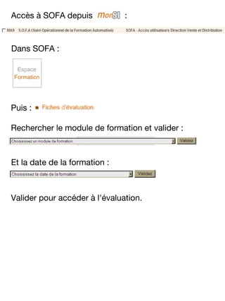 Accès à SOFA depuis

:

Dans SOFA :

Puis :
Rechercher le module de formation et valider :

Et la date de la formation :

Valider pour accéder à l'évaluation.

 