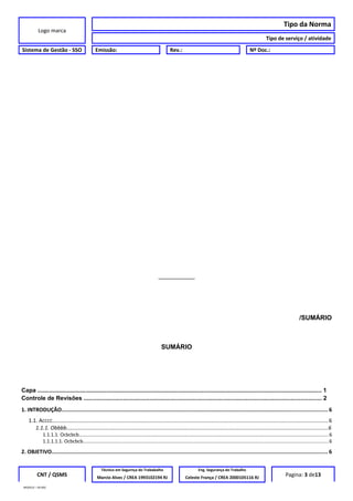 Logo marca
Tipo da Norma
Tipo de serviço / atividade
Sistema de Gestão - SSO Emissão: Rev.: Nº Doc.:
__________
/SUMÁRIO
SUMÁRIO
Capa ............................................................................................................................................................................. 1
Controle de Revisões ................................................................................................................................................. 2
1. INTRODUÇÃO...................................................................................................................................................................... 6
1.1. ACCCC......................................................................................................................................................................................6
1.1.1. Obbbb................................................................................................................................................................................6
1.1.1.1. Ocbcbcb.......................................................................................................................................................................................6
1.1.1.1.1. Ocbcbcb....................................................................................................................................................................................6
2. OBJETIVO............................................................................................................................................................................. 6
CNT / QSMS
Técnico em Segurnça do Trababalho Eng. Segurança do Trabalho
Pagina: 3 de13Marcio Alves / CREA 1993102194 RJ Celeste França / CREA 2000105116 RJ
MODELO – SO-002
 