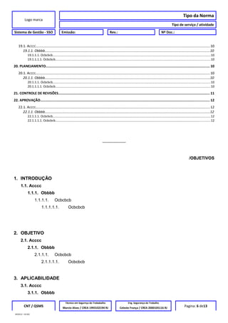 Logo marca
Tipo da Norma
Tipo de serviço / atividade
Sistema de Gestão - SSO Emissão: Rev.: Nº Doc.:
19.1. ACCCC..................................................................................................................................................................................10
19.1.1. Obbbb............................................................................................................................................................................10
19.1.1.1. Ocbcbcb...................................................................................................................................................................................10
19.1.1.1.1. Ocbcbcb................................................................................................................................................................................10
20. PLANEJAMENTO............................................................................................................................................................... 10
20.1. ACCCC..................................................................................................................................................................................10
20.1.1. Obbbb............................................................................................................................................................................10
20.1.1.1. Ocbcbcb...................................................................................................................................................................................10
20.1.1.1.1. Ocbcbcb................................................................................................................................................................................10
21. CONTROLE DE REVISÕES................................................................................................................................................... 11
22. APROVAÇÃO.................................................................................................................................................................... 12
22.1. ACCCC..................................................................................................................................................................................12
22.1.1. Obbbb............................................................................................................................................................................12
22.1.1.1. Ocbcbcb...................................................................................................................................................................................12
22.1.1.1.1. Ocbcbcb................................................................................................................................................................................12
__________
/OBJETIVOS
1. INTRODUÇÃO
1.1. Acccc
1.1.1. Obbbb
1.1.1.1. Ocbcbcb
1.1.1.1.1. Ocbcbcb
2. OBJETIVO
2.1. Acccc
2.1.1. Obbbb
2.1.1.1. Ocbcbcb
2.1.1.1.1. Ocbcbcb
3. APLICABILIDADE
3.1. Acccc
3.1.1. Obbbb
CNT / QSMS
Técnico em Segurnça do Trababalho Eng. Segurança do Trabalho
Pagina: 6 de13Marcio Alves / CREA 1993102194 RJ Celeste França / CREA 2000105116 RJ
MODELO – SO-002
 