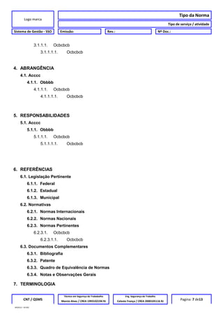 Logo marca
Tipo da Norma
Tipo de serviço / atividade
Sistema de Gestão - SSO Emissão: Rev.: Nº Doc.:
3.1.1.1. Ocbcbcb
3.1.1.1.1. Ocbcbcb
4. ABRANGÊNCIA
4.1. Acccc
4.1.1. Obbbb
4.1.1.1. Ocbcbcb
4.1.1.1.1. Ocbcbcb
5. RESPONSABILIDADES
5.1. Acccc
5.1.1. Obbbb
5.1.1.1. Ocbcbcb
5.1.1.1.1. Ocbcbcb
6. REFERÊNCIAS
6.1. Legislação Pertinente
6.1.1. Federal
6.1.2. Estadual
6.1.3. Municipal
6.2. Normativas
6.2.1. Normas Internacionais
6.2.2. Normas Nacionais
6.2.3. Normas Pertinentes
6.2.3.1. Ocbcbcb
6.2.3.1.1. Ocbcbcb
6.3. Documentos Complementares
6.3.1. Bibliografia
6.3.2. Patente
6.3.3. Quadro de Equivalência de Normas
6.3.4. Notas e Observações Gerais
7. TERMINOLOGIA
CNT / QSMS
Técnico em Segurnça do Trababalho Eng. Segurança do Trabalho
Pagina: 7 de13Marcio Alves / CREA 1993102194 RJ Celeste França / CREA 2000105116 RJ
MODELO – SO-002
 