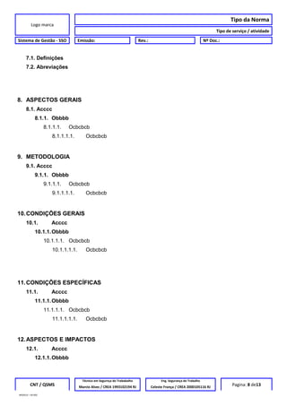 Logo marca
Tipo da Norma
Tipo de serviço / atividade
Sistema de Gestão - SSO Emissão: Rev.: Nº Doc.:
7.1. Definições
7.2. Abreviações
8. ASPECTOS GERAIS
8.1. Acccc
8.1.1. Obbbb
8.1.1.1. Ocbcbcb
8.1.1.1.1. Ocbcbcb
9. METODOLOGIA
9.1. Acccc
9.1.1. Obbbb
9.1.1.1. Ocbcbcb
9.1.1.1.1. Ocbcbcb
10.CONDIÇÕES GERAIS
10.1. Acccc
10.1.1.Obbbb
10.1.1.1. Ocbcbcb
10.1.1.1.1. Ocbcbcb
11.CONDIÇÕES ESPECÍFICAS
11.1. Acccc
11.1.1.Obbbb
11.1.1.1. Ocbcbcb
11.1.1.1.1. Ocbcbcb
12.ASPECTOS E IMPACTOS
12.1. Acccc
12.1.1.Obbbb
CNT / QSMS
Técnico em Segurnça do Trababalho Eng. Segurança do Trabalho
Pagina: 8 de13Marcio Alves / CREA 1993102194 RJ Celeste França / CREA 2000105116 RJ
MODELO – SO-002
 