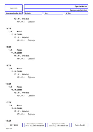 Logo marca
Tipo da Norma
Tipo de serviço / atividade
Sistema de Gestão - SSO Emissão: Rev.: Nº Doc.:
12.1.1.1. Ocbcbcb
12.1.1.1.1. Ocbcbcb
13.XX
13.1. Acccc
13.1.1.Obbbb
13.1.1.1. Ocbcbcb
13.1.1.1.1. Ocbcbcb
14.XX
14.1. Acccc
14.1.1.Obbbb
14.1.1.1. Ocbcbcb
14.1.1.1.1. Ocbcbcb
15.XX
15.1. Acccc
15.1.1.Obbbb
15.1.1.1. Ocbcbcb
15.1.1.1.1. Ocbcbcb
16.XX
16.1. Acccc
16.1.1.Obbbb
16.1.1.1. Ocbcbcb
16.1.1.1.1. Ocbcbcb
17.XX
17.1. Acccc
17.1.1.Obbbb
17.1.1.1. Ocbcbcb
17.1.1.1.1. Ocbcbcb
18.XX
CNT / QSMS
Técnico em Segurnça do Trababalho Eng. Segurança do Trabalho
Pagina: 9 de13Marcio Alves / CREA 1993102194 RJ Celeste França / CREA 2000105116 RJ
MODELO – SO-002
 