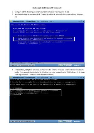 Restauração do Windows XP via console
1. Configure a BIOS do computador (PC ou notebook) para iniciar a partir do CD;
2. Na tela de instalação, use a opção R; Essa opção irá iniciar o console de recuperação do Windows
XP;

3. Será aberto o prompt de comando. Se houver outro sistema instalado, será mostrada mais de uma
opção. Entre a opção da instalação do Windows corrente, provavelmente C:Windows (1), de enter
e em seguida entre a senha da conta de administrador;

 