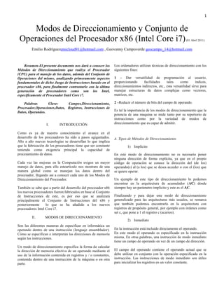 1


     Modos de Direccionamiento y Conjunto de
 Operaciones del Procesador x86 (Intel Core i7)                                                                    (01 Abril 2011)


         Emilio Rodríguezemicloud91@hotmail.com , Geovanny Campoverde geocampo_14@hotmail.com



    Resumen-El presente documento nos dará a conocer los         Los ordenadores utilizan técnicas de direccionamiento con los
Métodos de Direccionamiento que realiza el Procesador            siguientes fines:
(CPU) para el manejo de los datos, además del Conjunto de
Operaciones del mismo, analizando primeramente aspectos          1 – Dar versatilidad de programación al usuario,
fundamentales de dicho Juego de Instrucciones basado en el       proporcionando     facilidades      tales    como        índices,
procesador x86, para finalmente contrastarlo con la última       direccionamientos indirectos, etc., esta versatilidad sirve para
generación de procesadores como son los Intel,                   manejar estructuras de datos complejas como vectores,
específicamente el Procesador Intel Core i7.                     matrices, etc.

    Palabras      Clave:      Campos,Direccionamiento,           2 –Reducir el número de bits del campo de operando.
Procesador,Operaciones,Datos, Registros, Instrucciones de
Datos, Operandos.                                                Es tal la importancia de los modos de direccionamiento que la
                                                                 potencia de una maquina se mide tanto por su repertorio de
                                                                 instrucciones como por la variedad de modos de
                   I.       INTRODUCCIÓN                         direccionamiento que es capaz de admitir.

Como es ya de nuestro conocimiento el avance en el
desarrollo de los procesadores ha sido a pasos agigantados.      A. Tipos de Métodos de Direccionamiento
Año a año nuevas tecnologías se desarrollan lo que implica
que la fabricación de los procesadores tiene que ser constante            1) Implícito
teniendo como exigencia principal la capacidad de
procesamiento de datos.                                          En este modo de direccionamiento no es necesario poner
                                                                 ninguna dirección de forma explícita, ya que en el propio
Cada vez las mejoras en la Computación exigen un mayor           código de operación se conoce la dirección del (de los)
manejo de datos, para ello esteartículo nos mostrara de una      operando(s) al (a los) que se desea acceder o con el (los) que
manera global como se manejan los datos dentro del               se quiere operar.
procesador, llegando así a conocer cada uno de los Modos de
Direccionamiento del Procesador.                                 Un ejemplo de este tipo de direccionamiento lo podemos
                                                                 encontrar en la arquitectura de acumulador (AC) donde
También se sabe que a partir del desarrollo del procesador x86   siempre hay un parámetro implícito y este es el AC.
los nuevos procesadores fueron fabricados en base al Conjunto
de Instrucciones de este, es por eso que se analizará            Finalizando y para dejar este modo de direccionamiento
principalmente el Conjunto de Instrucciones del x86 y            generalizado para las arquitecturas más usuales, se remarca
posteriormente     lo que se ha añadido a los nuevos             que también podemos encontrarlo en la arquitectura con
procesadores Intel Core i7.                                      registros de propósito general, por ejemplo con órdenes como
                                                                 set c, que pone a 1 el registro c (acarreo).
         II.      MODOS DE DIRECCIONAMIENTO
                                                                          2) Inmediato
Son las diferentes maneras de especificar en informática un
operando dentro de una instrucción (lenguaje ensamblador).       En la instrucción está incluido directamente el operando.
Cómo se especifican e interpretan las direcciones de memoria     En este modo el operando es especificado en la instrucción
según las instrucciones.                                         misma. En otras palabras, una instrucción de modo inmediato
                                                                 tiene un campo de operando en vez de un campo de dirección.
Un modo de direccionamiento especifica la forma de calcular
la dirección de memoria efectiva de un operando mediante el      El campo del operando contiene el operando actual que se
uso de la información contenida en registros y / o constantes,   debe utilizar en conjunto con la operación especificada en la
contenida dentro de una instrucción de la máquina o en otra      instrucción. Las instrucciones de modo inmediato son útiles
parte.                                                           para inicializar los registros en un valor constante.
 