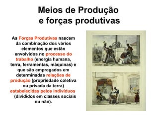 Meios de Produção
e forças produtivas
As Forças Produtivas nascem
da combinação dos vários
elementos que estão
envolvidos no processo do
trabalho (energia humana,
terra, ferramentas, máquinas) e
que são empregados em
determinadas relações de
produção (propriedade coletiva
ou privada da terra)
estabelecidas pelos indivíduos
(divididos em classes sociais
ou não).
 