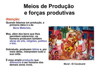 Meios de Produção
e forças produtivas
Atenção:
Quando falamos em produção, a
primeira idéia é a de
Bens Materiais.
Mas, além dos bens que lhes
permitem sobreviver, os
homens produzem também
obras de arte, religiões, política
e leis.
Sobretudo, produzem Idéias e, por
meio delas, interpretam tudo a
sua volta.
É essa ampla produção que
diferencia o ser humano dos
demais seres vivos. Mural - Di Cavalcanti
 