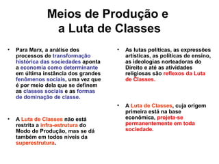 Meios de Produção e
a Luta de Classes
• Para Marx, a análise dos
processos de transformação
histórica das sociedades aponta
a economia como determinante
em última instância dos grandes
fenômenos sociais, uma vez que
é por meio dela que se definem
as classes sociais e as formas
de dominação de classe.
• A Luta de Classes não está
restrita a infra-estrutura do
Modo de Produção, mas se dá
também em todos níveis da
superestrutura.
• As lutas políticas, as expressões
artísticas, as políticas de ensino,
as ideologias norteadoras do
Direito e até as atividades
religiosas são reflexos da Luta
de Classes.
• A Luta de Classes, cuja origem
primeira está na base
econômica, projeta-se
permanentemente em toda
sociedade.
 