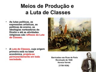 Meios de Produção e
a Luta de Classes
• As lutas políticas, as
expressões artísticas, as
políticas de ensino, as
ideologias norteadoras do
Direito e até as atividades
religiosas são reflexos da Luta
de Classes.
• A Luta de Classes, cuja origem
primeira está na base
econômica, projeta-se
permanentemente em toda
sociedade.
Barricadas nas Ruas de Paris
Revolução de 1848
Horace Vernet
(1758-1836)
 
