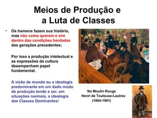 Meios de Produção e
a Luta de Classes
• Os homens fazem sua história,
mas não como querem e sim
dentro das condições herdadas
das gerações precedentes;
Por isso a produção intelectual e
as expressões da cultura
desempenham papel
fundamental.
A visão de mundo ou a ideologia
predominante em um dado modo
de produção tende a ser, em
situações normais, a ideologia
das Classes Dominantes!
No Moulin Rouge
Henri de Toulouse-Lautrec
(1864-1901)
 