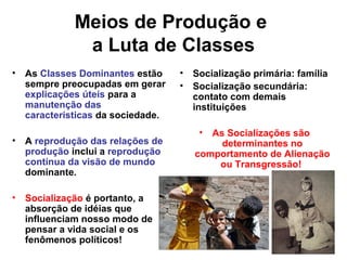 Meios de Produção e
a Luta de Classes
• As Classes Dominantes estão
sempre preocupadas em gerar
explicações úteis para a
manutenção das
características da sociedade.
• A reprodução das relações de
produção inclui a reprodução
contínua da visão de mundo
dominante.
• Socialização é portanto, a
absorção de idéias que
influenciam nosso modo de
pensar a vida social e os
fenômenos políticos!
• Socialização primária: família
• Socialização secundária:
contato com demais
instituições
• As Socializações são
determinantes no
comportamento de Alienação
ou Transgressão!
 