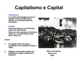 Capitalismo e Capital
• Capitalismo:
é o modo de produção em que o
capital, sob suas diferentes
formas, é o principal meio de
produção!
• Capital:
bem possuído por um indivíduo,
como seu patrimônio.
Pode ser uma quantia em dinheiro,
ações ou um meio físico como
terra, casa, etc.
Assim:
1. O Capital existe em toda a
sociedade e em qualquer tempo e
lugar.
2. Objetos inanimados podem ser
produtivos e gerar renda por si
próprios.
Bolsa de Valores
Nova York
1929
 