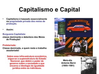 Capitalismo e Capital
• Capitalismo é baseado essencialmente
na propriedade privada dos meios de
produção.
• Assim:
Burguesia Capitalista:
classe dominante e detentora dos Meios
de Produção!
Proletariado:
Classe dominada, a quem resta o trabalho
assalariado!
Sobre essa infra-estrutura econômica,
ergue-se a superestrutura do Estado
Nacional, que detém o poder de
governo sobre a sociedade e que
encarna a ideologia da igualdade
jurídica entre os indivíduos.
Meio-dia
Antonio Berni
(1905–1981)
 