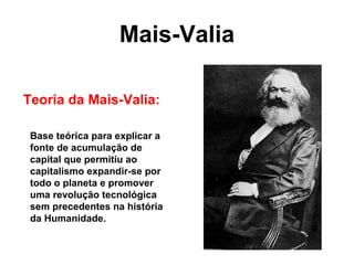 Mais-Valia
Teoria da Mais-Valia:
Base teórica para explicar a
fonte de acumulação de
capital que permitiu ao
capitalismo expandir-se por
todo o planeta e promover
uma revolução tecnológica
sem precedentes na história
da Humanidade.
 