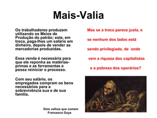 Mais-Valia
Os trabalhadores produzem
utilizando os Meios de
Produção do patrão; este, em
troca, paga-lhes um salário em
dinheiro, depois de vender as
mercadorias produzidas.
Essa venda é necessária para
que ele reponha as matérias-
primas e as ferramentas e
possa reiniciar o processo.
Com seu salário, os
empregados compram os bens
necessários para a
sobrevivência sua e de sua
família.
Mas se a troca parece justa, e
se nenhum dos lados está
sendo privilegiado, de onde
vem a riqueza dos capitalistas
e a pobreza dos operários?
Dois velhos que comem
Francesco Goya
 