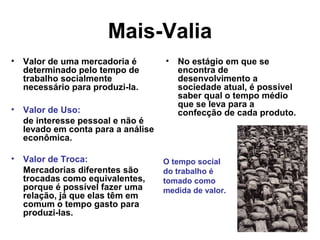 Mais-Valia
• Valor de uma mercadoria é
determinado pelo tempo de
trabalho socialmente
necessário para produzi-la.
• Valor de Uso:
de interesse pessoal e não é
levado em conta para a análise
econômica.
• Valor de Troca:
Mercadorias diferentes são
trocadas como equivalentes,
porque é possível fazer uma
relação, já que elas têm em
comum o tempo gasto para
produzi-las.
• No estágio em que se
encontra de
desenvolvimento a
sociedade atual, é possível
saber qual o tempo médio
que se leva para a
confecção de cada produto.
O tempo social
do trabalho é
tomado como
medida de valor.
 