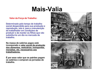 Mais-Valia
Valor da Força de Trabalho:
Determinado pelo tempo de trabalho
social despendido para sua produção e
reprodução, isto é, para a manutenção
do trabalhador em condições de
produzir e de manter os filhos que vão
substituí-lo um dia no mercado de
trabalho.
Na massa de salários pagos está
incorporado o valor social da produção
dos alimentos, vestuários, transportes,
moradias, etc. necessários aos
trabalhadores.
É por esse valor que os patrões pagam
os salários e compram as jornadas de
trabalho.
 